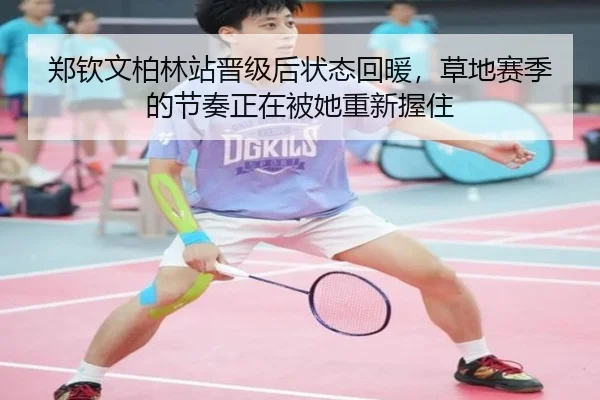 郑钦文柏林站晋级后状态回暖，草地赛季的节奏正在被她重新握住（maiqiuzhan）